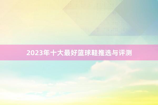 2023年十大最好篮球鞋推选与评测